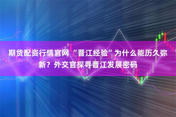 期货配资行情官网 “晋江经验”为什么能历久弥新？外交官探寻晋江发展密码