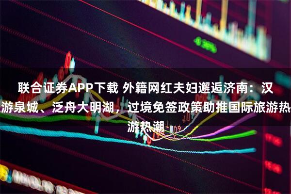 联合证券APP下载 外籍网红夫妇邂逅济南：汉服游泉城、泛舟大明湖，过境免签政策助推国际旅游热潮