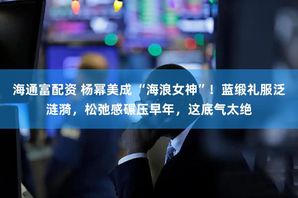 海通富配资 杨幂美成 “海浪女神”！蓝缎礼服泛涟漪，松弛感碾压早年，这底气太绝