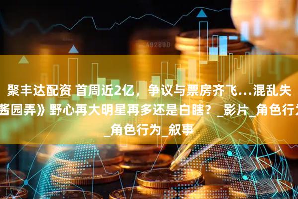 聚丰达配资 首周近2亿，争议与票房齐飞…混乱失焦的《酱园弄》野心再大明星再多还是白瞎？_影片_角色行为_叙事