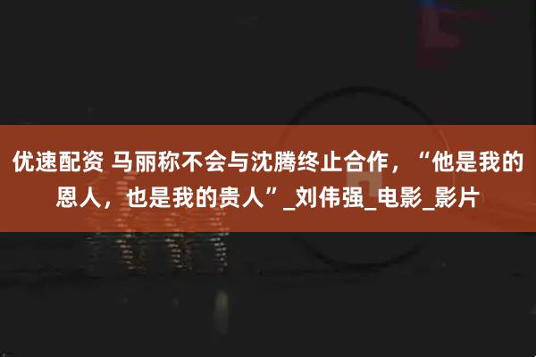 优速配资 马丽称不会与沈腾终止合作,“他是我的恩人,也是我的贵人”_刘伟强_电影_影片