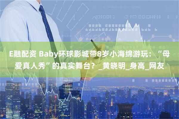 E融配资 Baby环球影城带8岁小海绵游玩：“母爱真人秀”的真实舞台？_黄晓明_身高_网友
