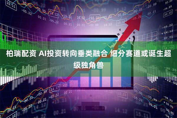 柏瑞配资 AI投资转向垂类融合 细分赛道或诞生超级独角兽