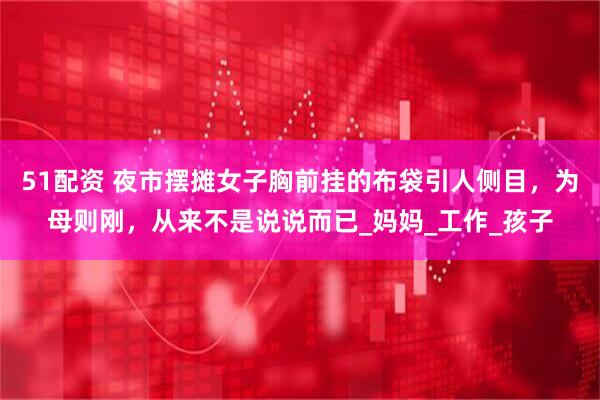 51配资 夜市摆摊女子胸前挂的布袋引人侧目，为母则刚，从来不是说说而已_妈妈_工作_孩子