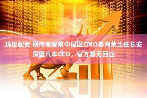 玛世配资 网传荣耀前中国区CMO姜海荣出任长安深蓝汽车CEO，官方暂无回应