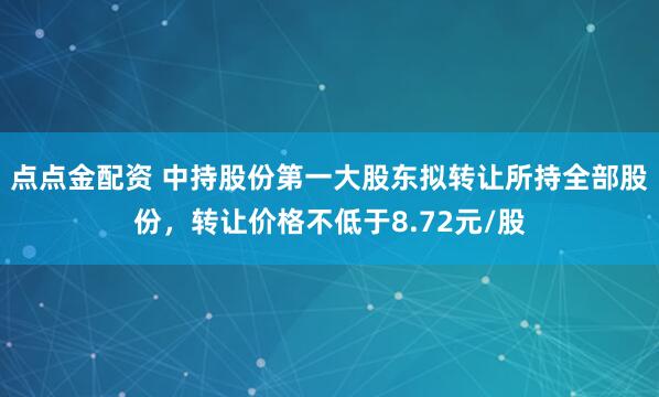 点点金配资 中持股份第一大股东拟转让所持全部股份，转让价格不低于8.72元/股