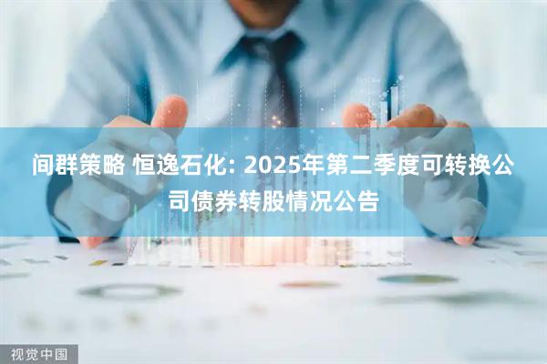 间群策略 恒逸石化: 2025年第二季度可转换公司债券转股情况公告