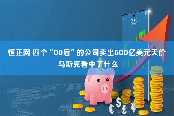 恒正网 四个“00后”的公司卖出600亿美元天价 马斯克看中了什么