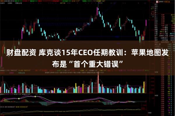 财盘配资 库克谈15年CEO任期教训：苹果地图发布是“首个重大错误”